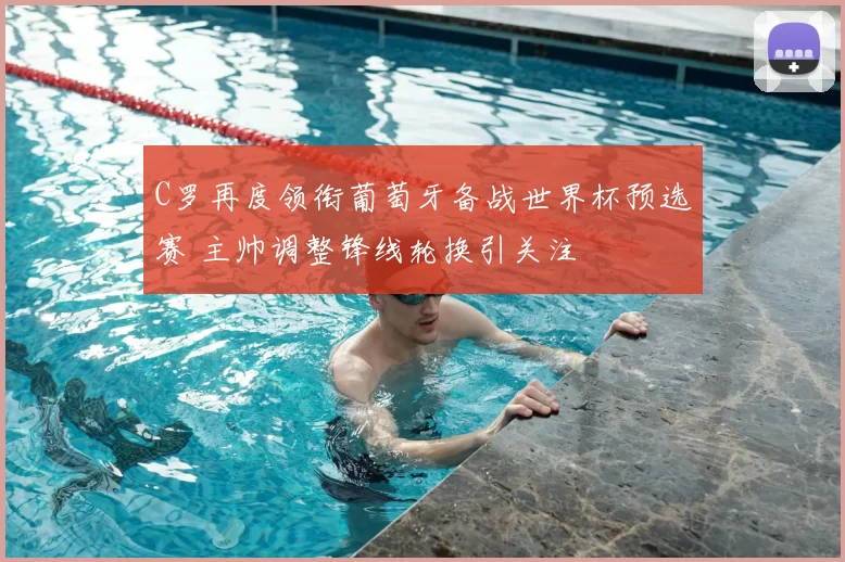 C罗再度领衔葡萄牙备战世界杯预选赛 主帅调整锋线轮换引关注