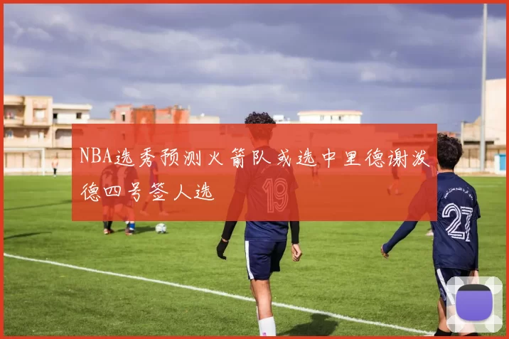 NBA选秀预测火箭队或选中里德谢泼德四号签人选
