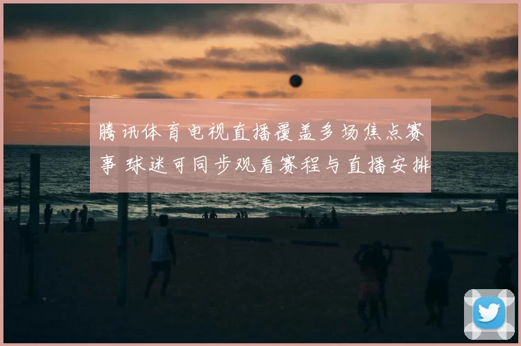 腾讯体育电视直播覆盖多场焦点赛事 球迷可同步观看赛程与直播安排