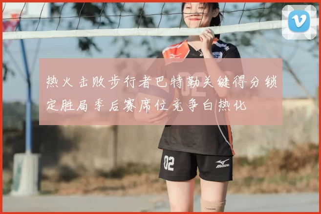 热火击败步行者巴特勒关键得分锁定胜局季后赛席位竞争白热化