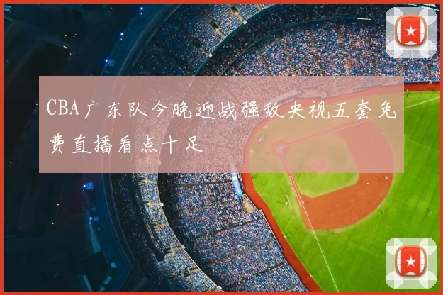CBA广东队今晚迎战强敌央视五套免费直播看点十足