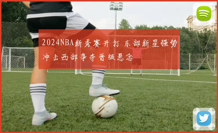 2024NBA新秀赛开打 东部新星强势冲击西部争夺晋级悬念