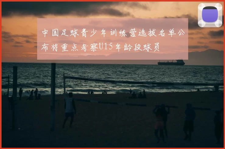 中国足球青少年训练营选拔名单公布将重点考察U15年龄段球员