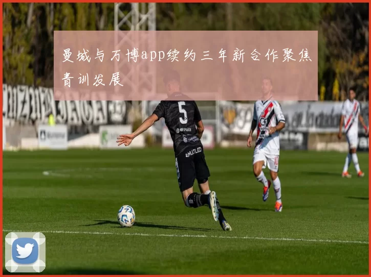 曼城与万博app续约三年新合作聚焦青训发展