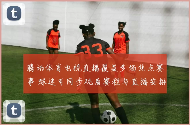 腾讯体育电视直播覆盖多场焦点赛事 球迷可同步观看赛程与直播安排