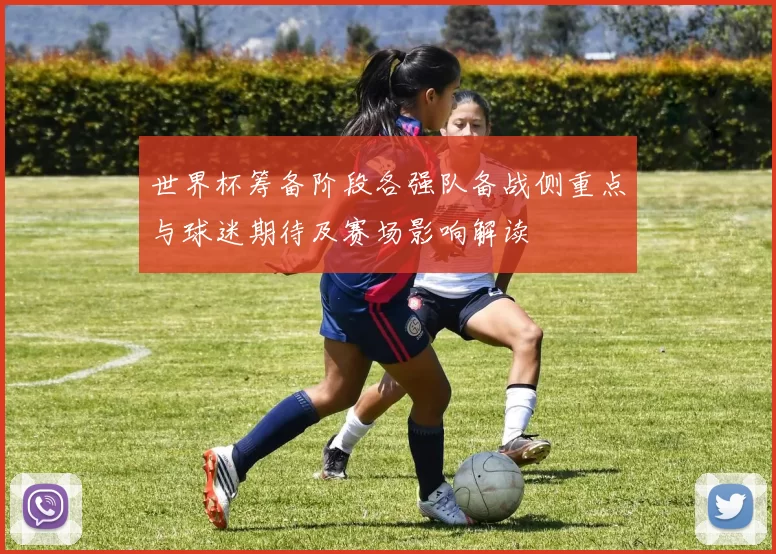 世界杯筹备阶段各强队备战侧重点与球迷期待及赛场影响解读