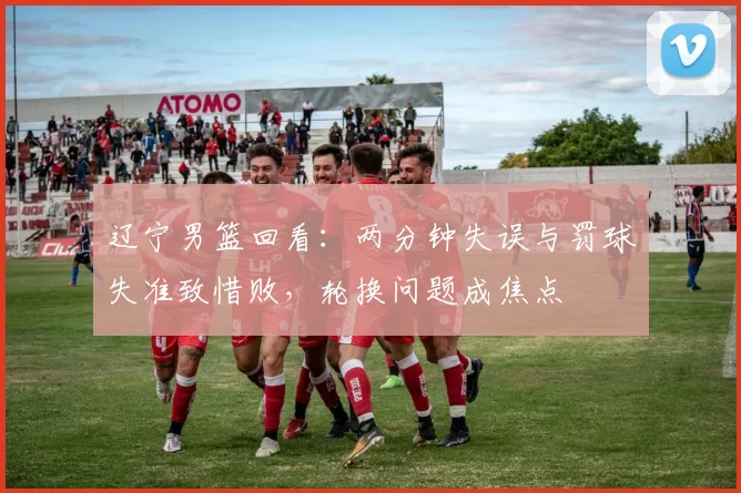 辽宁男篮回看：两分钟失误与罚球失准致惜败，轮换问题成焦点