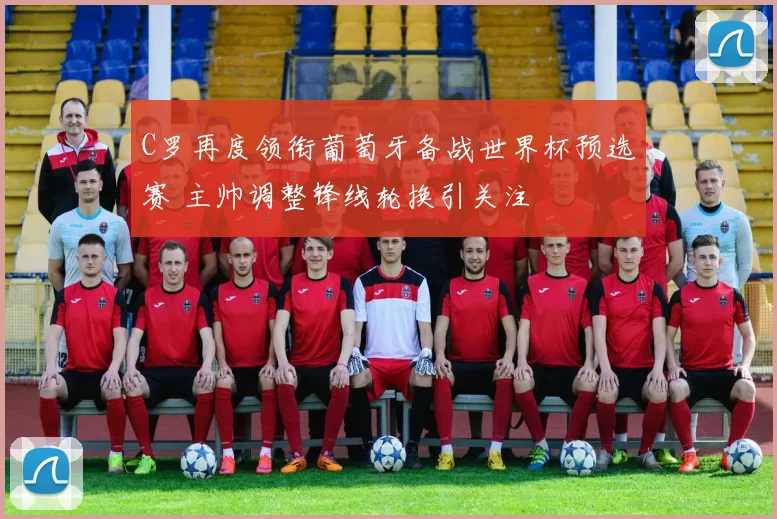 C罗再度领衔葡萄牙备战世界杯预选赛 主帅调整锋线轮换引关注