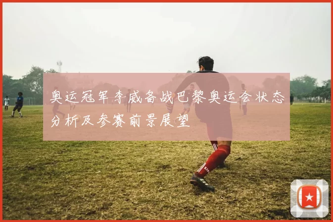 奥运冠军李威备战巴黎奥运会状态分析及参赛前景展望