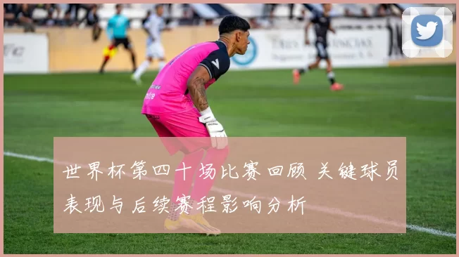 世界杯第四十场比赛回顾 关键球员表现与后续赛程影响分析