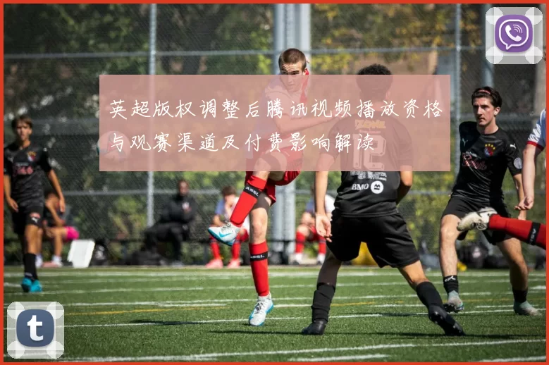 英超版权调整后腾讯视频播放资格与观赛渠道及付费影响解读