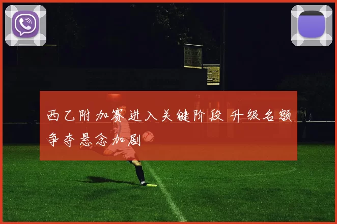西乙附加赛进入关键阶段 升级名额争夺悬念加剧