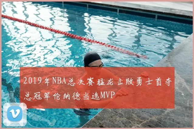 2019年NBA总决赛猛龙击败勇士首夺总冠军伦纳德当选MVP