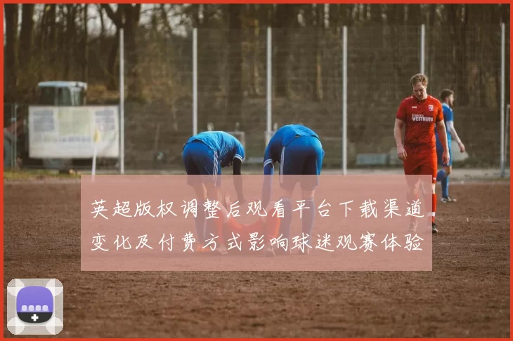 英超版权调整后观看平台下载渠道变化及付费方式影响球迷观赛体验