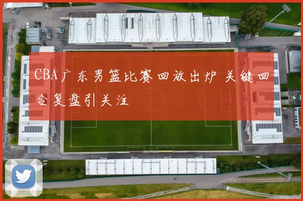 CBA广东男篮比赛回放出炉 关键回合复盘引关注