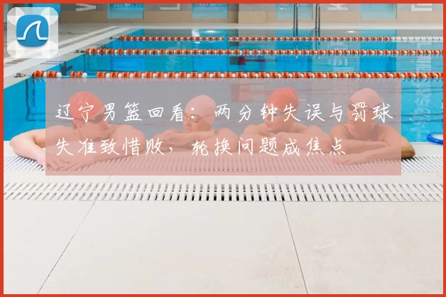 辽宁男篮回看：两分钟失误与罚球失准致惜败，轮换问题成焦点