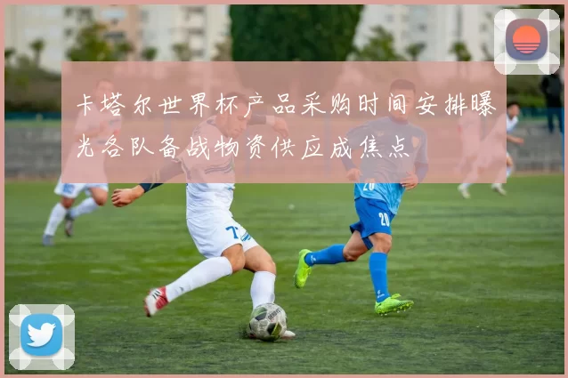 卡塔尔世界杯产品采购时间安排曝光各队备战物资供应成焦点