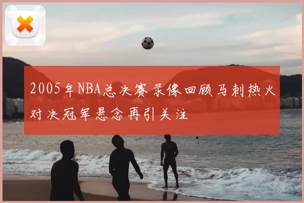 2005年NBA总决赛录像回顾马刺热火对决冠军悬念再引关注