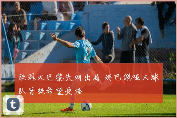 欧冠大巴黎失利出局 姆巴佩哑火球队晋级希望受挫