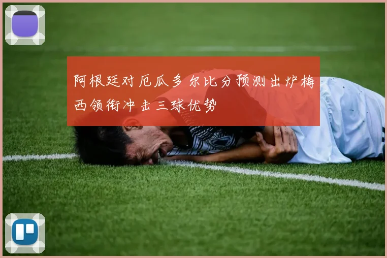 阿根廷对厄瓜多尔比分预测出炉梅西领衔冲击三球优势