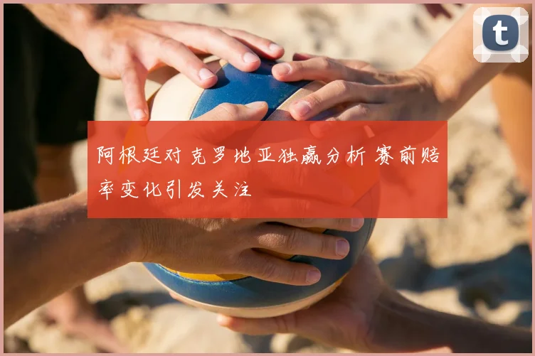 阿根廷对克罗地亚独赢分析 赛前赔率变化引发关注