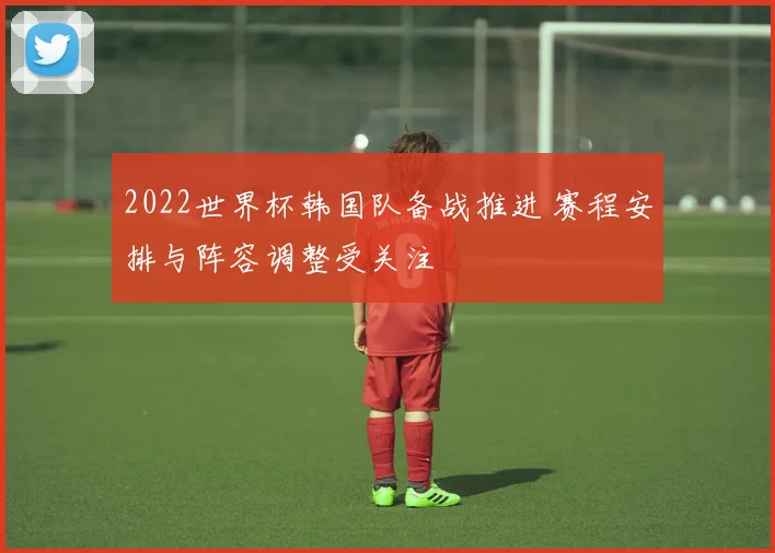 2022世界杯韩国队备战推进 赛程安排与阵容调整受关注