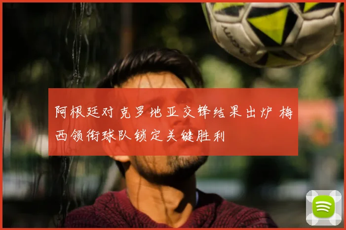阿根廷对克罗地亚交锋结果出炉 梅西领衔球队锁定关键胜利