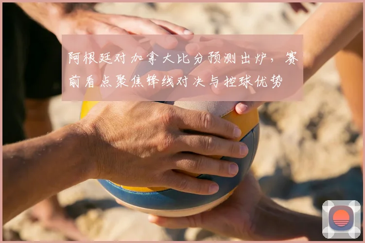 阿根廷对加拿大比分预测出炉，赛前看点聚焦锋线对决与控球优势