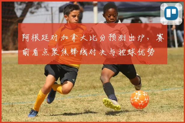 阿根廷对加拿大比分预测出炉，赛前看点聚焦锋线对决与控球优势