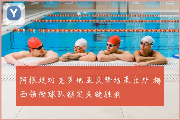 阿根廷对克罗地亚交锋结果出炉 梅西领衔球队锁定关键胜利