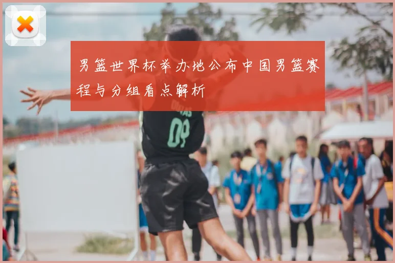 男篮世界杯举办地公布中国男篮赛程与分组看点解析