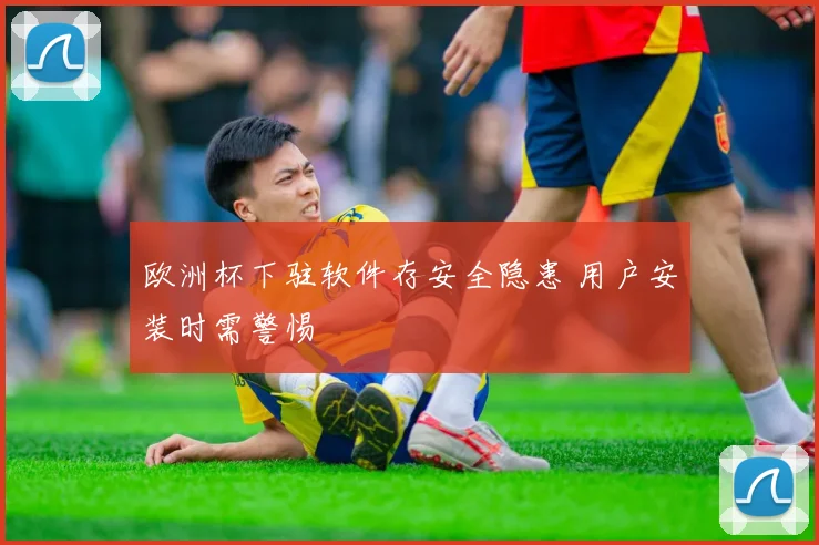 欧洲杯下驻软件存安全隐患 用户安装时需警惕