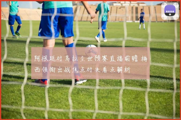 阿根廷对乌拉圭世预赛直播前瞻 梅西领衔出战焦点对决看点解析
