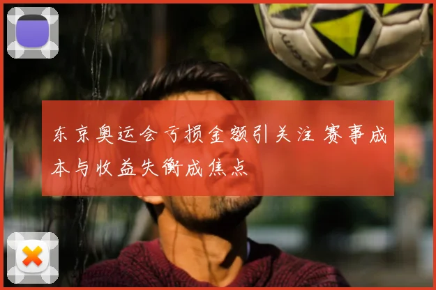 东京奥运会亏损金额引关注 赛事成本与收益失衡成焦点