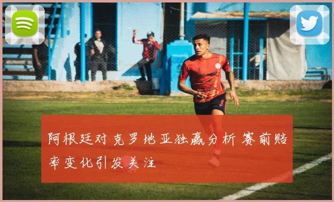 阿根廷对克罗地亚独赢分析 赛前赔率变化引发关注