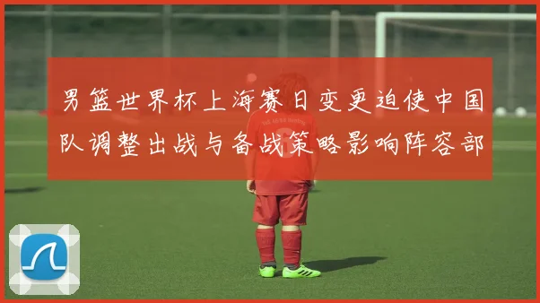 男篮世界杯上海赛日变更迫使中国队调整出战与备战策略影响阵容部署