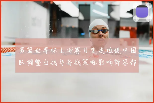 男篮世界杯上海赛日变更迫使中国队调整出战与备战策略影响阵容部署